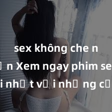 sex không che nhật bản Xem ngay phim sex mới nhất với những cảnh nóng hổi không thể bỏ lỡ! Cơ hội tận hưởng những khoảnh khắc đầy kích thích ngay hôm nay!