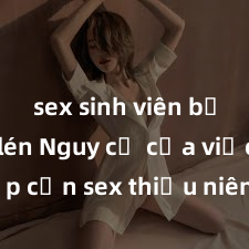 sex sinh viên bị quay lén Nguy cơ của việc tiếp cận sex thiếu niên và cách phòng ngừa trong xã hội hiện đại