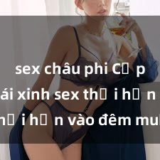 sex châu phi Cặp đôi gái xinh sex thổi hồn vào đêm muộn