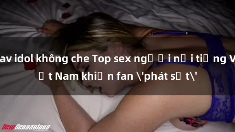 jav idol không che Top sex người nổi tiếng Việt Nam khiến fan 'phát sốt'