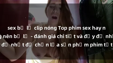 sex bị lộ clip nóng Top phim sex hay nhất mà bạn không nên bỏ lỡ - đánh giá chi tiết và đầy đủ nhất để chọn lựa sản phẩm phim tốt nhất cho mình