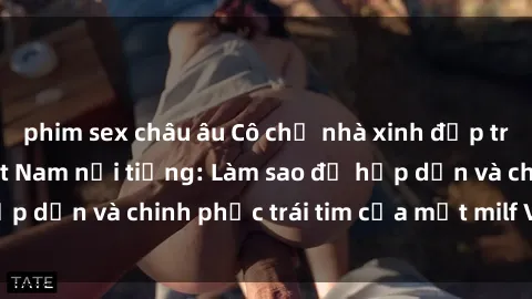 phim sex châu âu Cô chủ nhà xinh đẹp trứ danh là milf Việt Nam nổi tiếng: Làm sao để hấp dẫn và chinh phục trái tim của một milf Việt Nam?