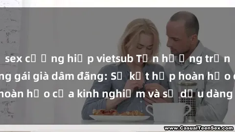 sex cưỡng hiếp vietsub Tận hưởng trọn vẹn khoái lạc cùng gái già dâm đãng: Sự kết hợp hoàn hảo của kinh nghiệm và sự dịu dàng trong tình yêu