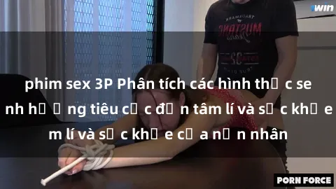 phim sex 3P Phân tích các hình thức sex bạo lực và ảnh hưởng tiêu cực đến tâm lí và sức khỏe của nạn nhân