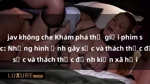 jav không che Khám phá thế giới phim sex nô lệ tình dục: Những hình ảnh gây sốc và thách thức định kiến xã hội