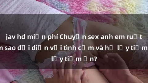 jav hd miễn phí Chuyện sex anh em ruột: Làm sao đối diện với tình cảm và hệ lụy tiềm ẩn?