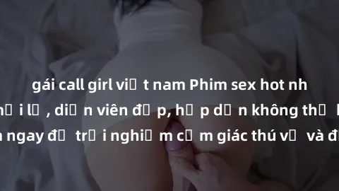 gái call girl việt nam Phim sex hot nhất năm  Nội dung mới lạ, diễn viên đẹp, hấp dẫn không thể bỏ qua! Xem ngay để trải nghiệm cảm giác thú vị và đắm chìm trong không gian đam mê!
