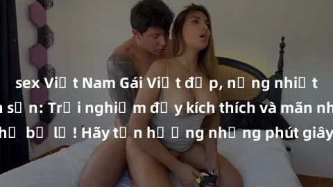 sex Việt Nam Gái Việt đẹp, nồng nhiệt làm tình ở khách sạn: Trải nghiệm đầy kích thích và mãn nhãn không thể bỏ lỡ! Hãy tận hưởng những phút giây đam mê cùng họ ngay hôm nay.