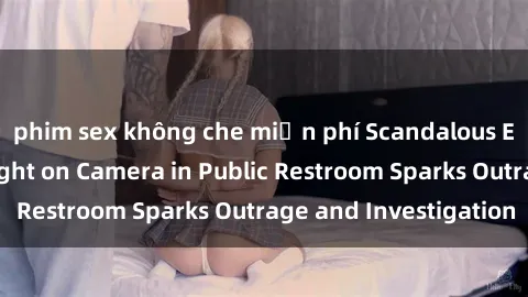 phim sex không che miễn phí Scandalous Encounter: Sex Caught on Camera in Public Restroom Sparks Outrage and Investigation