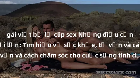 gái việt bị lộ clip sex Những điều cần biết về sex người lớn: Tìm hiểu về sức khỏe, tư vấn và cách chăm sóc cho cuộc sống tình dục của bạn