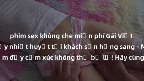 phim sex không che miễn phí Gái Việt tận hưởng đêm đầy nhiệt huyết tại khách sạn hạng sang - Một trải nghiệm đầy cảm xúc không thể bỏ lỡ! Hãy cùng thỏa mãn những khát khao tình ái!