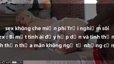 sex không che miễn phí Trải nghiệm sôi động với phim sex : Bí mật tình ái đầy hấp dẫn và tinh thần thỏa mãn không ngờ từ những cảnh quay đỉnh cao