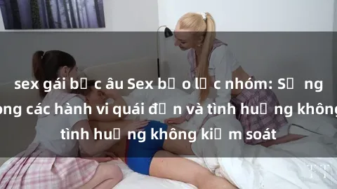 sex gái bắc âu Sex bạo lực nhóm: Sự nguy hiểm trong các hành vi quái đản và tình huống không kiểm soát