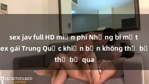 sex jav full HD miễn phí Những bí mật về sex gái Trung Quốc khiến bạn không thể bỏ qua