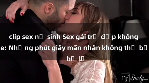 clip sex nữ sinh Sex gái trẻ đẹp không che: Những phút giây mãn nhãn không thể bỏ lỡ