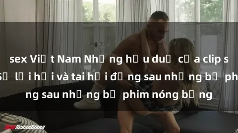 sex Việt Nam Những hậu duệ của clip sex đình đám: Sự lợi hại và tai hại đằng sau những bộ phim nóng bỏng