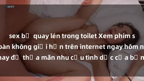 sex bị quay lén trong toilet Xem phim sex miễn phí hoàn toàn không giới hạn trên internet ngay hôm nay để thỏa mãn nhu cầu tình dục của bạn mà không tốn chi phí.