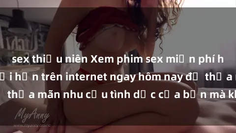 sex thiếu niên Xem phim sex miễn phí hoàn toàn không giới hạn trên internet ngay hôm nay để thỏa mãn nhu cầu tình dục của bạn mà không tốn chi phí.