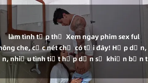 làm tình tập thể Xem ngay phim sex full HD đỉnh cao, không che, cực nét chỉ có tại đây! Hấp dẫn, nhiều tình tiết hấp dẫn sẽ khiến bạn thỏa mãn đắm say.