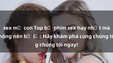 sex mẹ con Top bộ phim sex hay nhất mà bạn không nên bỏ lỡ: Hãy khám phá cùng chúng tôi ngay!