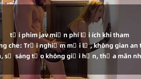 tải phim jav miễn phí lợi ích khi tham gia sex online không che: Trải nghiệm mới lạ, không gian an toàn, sự sáng tạo không giới hạn, thỏa mãn nhu cầu tình dục của bạn.