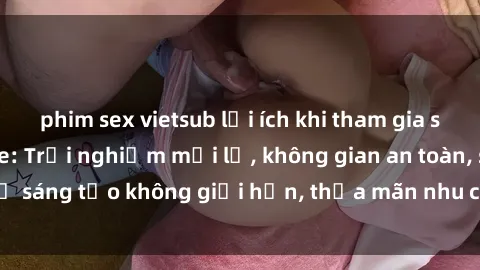 phim sex vietsub lợi ích khi tham gia sex online không che: Trải nghiệm mới lạ, không gian an toàn, sự sáng tạo không giới hạn, thỏa mãn nhu cầu tình dục của bạn.