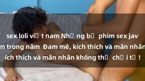 sex loli việt nam Những bộ phim sex jav đỉnh cao phải xem trong năm  Đam mê, kích thích và mãn nhãn không thể chối từ!