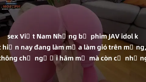 sex Việt Nam Những bộ phim JAV idol không che hot nhất hiện nay đang làm mưa làm gió trên mạng, hấp dẫn không chỉ người hâm mộ mà còn cả những ai mới tìm hiểu về thể loại này!