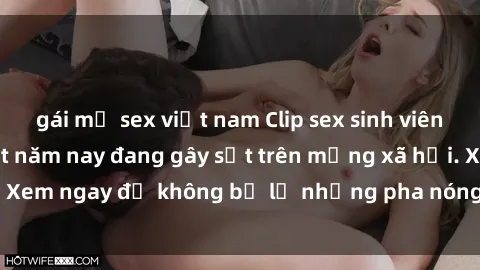 gái mỹ sex việt nam Clip sex sinh viên mới nhất hot nhất năm nay đang gây sốt trên mạng xã hội. Xem ngay để không bỏ lỡ những pha nóng không thể bỏ qua!