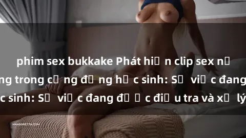 phim sex bukkake Phát hiện clip sex nữ sinh gây chấn động trong cộng đồng học sinh: Sự việc đang được điều tra và xử lý