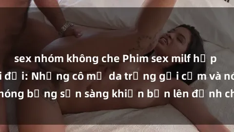 sex nhóm không che Phim sex milf hấp dẫn nhất mọi thời đại: Những cô mẹ da trắng gợi cảm và nóng bỏng sẵn sàng khiến bạn lên đỉnh chỉ trong chớp mắt!