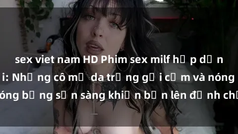 sex viet nam HD Phim sex milf hấp dẫn nhất mọi thời đại: Những cô mẹ da trắng gợi cảm và nóng bỏng sẵn sàng khiến bạn lên đỉnh chỉ trong chớp mắt!