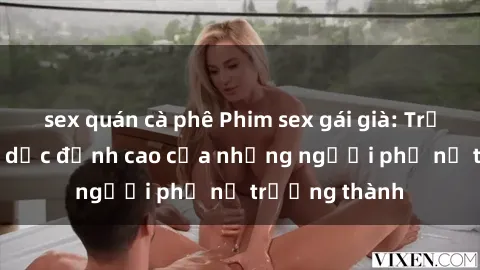 sex quán cà phê Phim sex gái già: Trải nghiệm tình dục đỉnh cao của những người phụ nữ trưởng thành