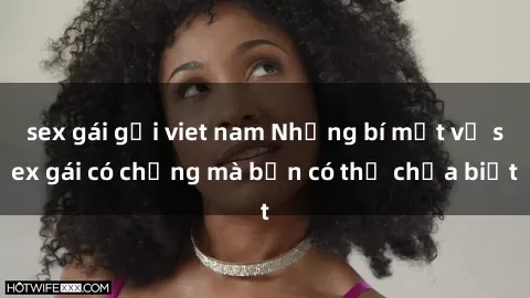 sex gái gọi viet nam Những bí mật về sex gái có chồng mà bạn có thể chưa biết