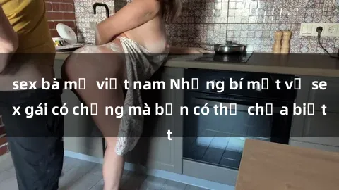 sex bà mẹ việt nam Những bí mật về sex gái có chồng mà bạn có thể chưa biết