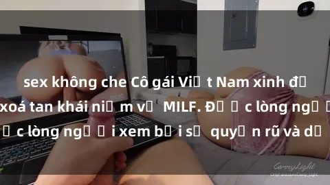 sex không che Cô gái Việt Nam xinh đẹp và gợi cảm làm xoá tan khái niệm về MILF. Được lòng người xem bởi sự quyến rũ và dễ thương.