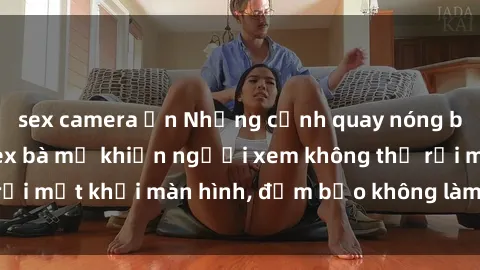 sex camera ẩn Những cảnh quay nóng bỏng trong phim sex bà mẹ khiến người xem không thể rời mắt khỏi màn hình, đảm bảo không làm bạn thất vọng!