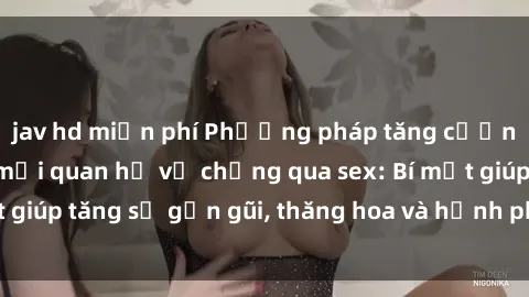 jav hd miễn phí Phương pháp tăng cường gắn kết trong mối quan hệ vợ chồng qua sex: Bí mật giúp tăng sự gần gũi, thăng hoa và hạnh phúc cho cặp đôi