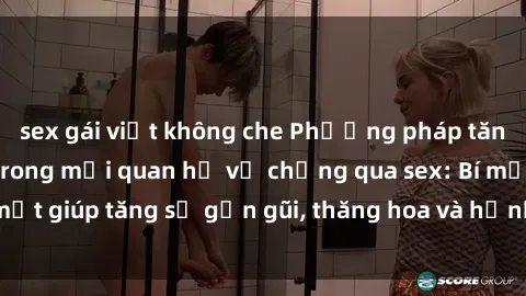 sex gái việt không che Phương pháp tăng cường gắn kết trong mối quan hệ vợ chồng qua sex: Bí mật giúp tăng sự gần gũi, thăng hoa và hạnh phúc cho cặp đôi