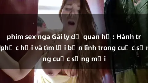 phim sex nga Gái ly dị quan hệ: Hành trình tự phục hồi và tìm lại bản lĩnh trong cuộc sống mới