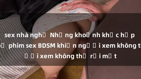 sex nhà nghỉ Những khoảnh khắc hấp dẫn trong bộ phim sex BDSM khiến người xem không thể rời mắt