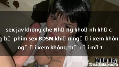 sex jav không che Những khoảnh khắc hấp dẫn trong bộ phim sex BDSM khiến người xem không thể rời mắt