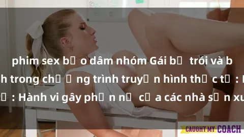 phim sex bạo dâm nhóm Gái bị trói và bị ép buộc làm tình trong chương trình truyền hình thực tế: Hành vi gây phẫn nộ của các nhà sản xuất và người xem.