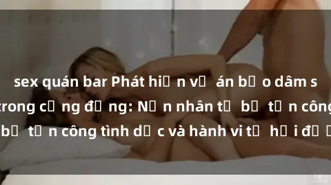 sex quán bar Phát hiện vụ án bạo dâm sex gây chấn động trong cộng đồng: Nạn nhân tố bị tấn công tình dục và hành vi tệ hại được tiết lộ