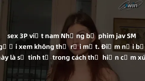 sex 3P việt nam Những bộ phim jav SM không che khiến người xem không thể rời mắt. Điểm nổi bật của thể loại này là sự tinh tế trong cách thể hiện cảm xúc và sự hấp dẫn của những cảnh quay.