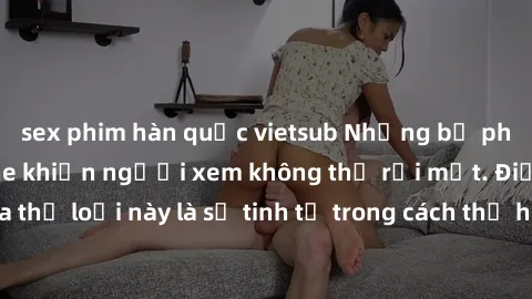 sex phim hàn quốc vietsub Những bộ phim jav SM không che khiến người xem không thể rời mắt. Điểm nổi bật của thể loại này là sự tinh tế trong cách thể hiện cảm xúc và sự hấp dẫn của những cảnh quay.