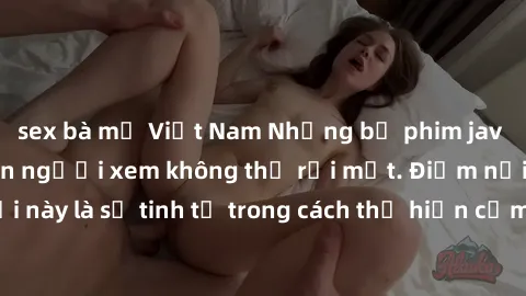 sex bà mẹ Việt Nam Những bộ phim jav SM không che khiến người xem không thể rời mắt. Điểm nổi bật của thể loại này là sự tinh tế trong cách thể hiện cảm xúc và sự hấp dẫn của những cảnh quay.