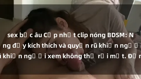 sex bắc âu Cập nhật clip nóng BDSM: Những pha hành động đầy kích thích và quyến rũ khiến người xem không thể rời mắt. Đừng bỏ lỡ!
