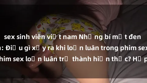 sex sinh viên việt nam Những bí mật đen tối trong gia đình: Điều gì xảy ra khi loạn luân trong phim sex loạn luân trở thành hiện thực? Hấp dẫn và gây sốc!