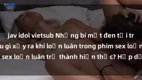jav idol vietsub Những bí mật đen tối trong gia đình: Điều gì xảy ra khi loạn luân trong phim sex loạn luân trở thành hiện thực? Hấp dẫn và gây sốc!